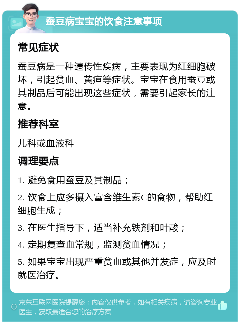 蚕豆病宝宝的饮食注意事项 常见症状 蚕豆病是一种遗传性疾病，主要表现为红细胞破坏，引起贫血、黄疸等症状。宝宝在食用蚕豆或其制品后可能出现这些症状，需要引起家长的注意。 推荐科室 儿科或血液科 调理要点 1. 避免食用蚕豆及其制品； 2. 饮食上应多摄入富含维生素C的食物，帮助红细胞生成； 3. 在医生指导下，适当补充铁剂和叶酸； 4. 定期复查血常规，监测贫血情况； 5. 如果宝宝出现严重贫血或其他并发症，应及时就医治疗。