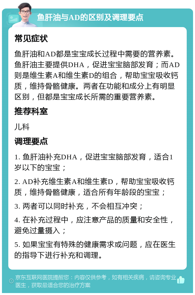 鱼肝油与AD的区别及调理要点 常见症状 鱼肝油和AD都是宝宝成长过程中需要的营养素。鱼肝油主要提供DHA，促进宝宝脑部发育；而AD则是维生素A和维生素D的组合，帮助宝宝吸收钙质，维持骨骼健康。两者在功能和成分上有明显区别，但都是宝宝成长所需的重要营养素。 推荐科室 儿科 调理要点 1. 鱼肝油补充DHA，促进宝宝脑部发育，适合1岁以下的宝宝； 2. AD补充维生素A和维生素D，帮助宝宝吸收钙质，维持骨骼健康，适合所有年龄段的宝宝； 3. 两者可以同时补充，不会相互冲突； 4. 在补充过程中，应注意产品的质量和安全性，避免过量摄入； 5. 如果宝宝有特殊的健康需求或问题，应在医生的指导下进行补充和调理。