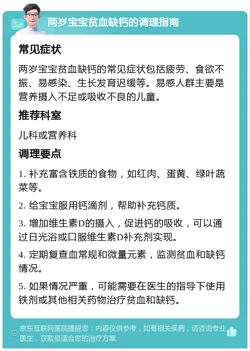 两岁宝宝贫血缺钙的调理指南 常见症状 两岁宝宝贫血缺钙的常见症状包括疲劳、食欲不振、易感染、生长发育迟缓等。易感人群主要是营养摄入不足或吸收不良的儿童。 推荐科室 儿科或营养科 调理要点 1. 补充富含铁质的食物，如红肉、蛋黄、绿叶蔬菜等。 2. 给宝宝服用钙滴剂，帮助补充钙质。 3. 增加维生素D的摄入，促进钙的吸收，可以通过日光浴或口服维生素D补充剂实现。 4. 定期复查血常规和微量元素，监测贫血和缺钙情况。 5. 如果情况严重，可能需要在医生的指导下使用铁剂或其他相关药物治疗贫血和缺钙。