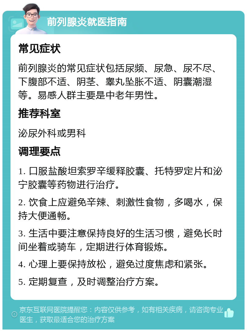 前列腺炎就医指南 常见症状 前列腺炎的常见症状包括尿频、尿急、尿不尽、下腹部不适、阴茎、睾丸坠胀不适、阴囊潮湿等。易感人群主要是中老年男性。 推荐科室 泌尿外科或男科 调理要点 1. 口服盐酸坦索罗辛缓释胶囊、托特罗定片和泌宁胶囊等药物进行治疗。 2. 饮食上应避免辛辣、刺激性食物，多喝水，保持大便通畅。 3. 生活中要注意保持良好的生活习惯，避免长时间坐着或骑车，定期进行体育锻炼。 4. 心理上要保持放松，避免过度焦虑和紧张。 5. 定期复查，及时调整治疗方案。