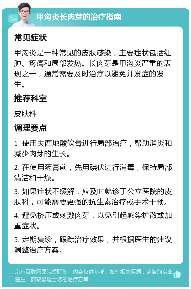 甲沟炎长肉芽的治疗指南 常见症状 甲沟炎是一种常见的皮肤感染，主要症状包括红肿、疼痛和局部发热。长肉芽是甲沟炎严重的表现之一，通常需要及时治疗以避免并发症的发生。 推荐科室 皮肤科 调理要点 1. 使用夫西地酸软膏进行局部治疗，帮助消炎和减少肉芽的生长。 2. 在使用药膏前，先用碘伏进行消毒，保持局部清洁和干燥。 3. 如果症状不缓解，应及时就诊于公立医院的皮肤科，可能需要更强的抗生素治疗或手术干预。 4. 避免挤压或刺激肉芽，以免引起感染扩散或加重症状。 5. 定期复诊，跟踪治疗效果，并根据医生的建议调整治疗方案。