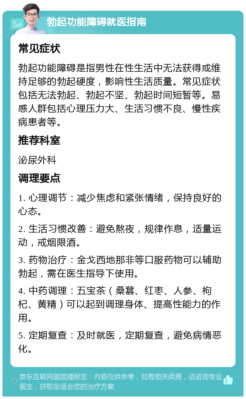 勃起功能障碍就医指南 常见症状 勃起功能障碍是指男性在性生活中无法获得或维持足够的勃起硬度，影响性生活质量。常见症状包括无法勃起、勃起不坚、勃起时间短暂等。易感人群包括心理压力大、生活习惯不良、慢性疾病患者等。 推荐科室 泌尿外科 调理要点 1. 心理调节：减少焦虑和紧张情绪，保持良好的心态。 2. 生活习惯改善：避免熬夜，规律作息，适量运动，戒烟限酒。 3. 药物治疗：金戈西地那非等口服药物可以辅助勃起，需在医生指导下使用。 4. 中药调理：五宝茶（桑葚、红枣、人参、枸杞、黄精）可以起到调理身体、提高性能力的作用。 5. 定期复查：及时就医，定期复查，避免病情恶化。