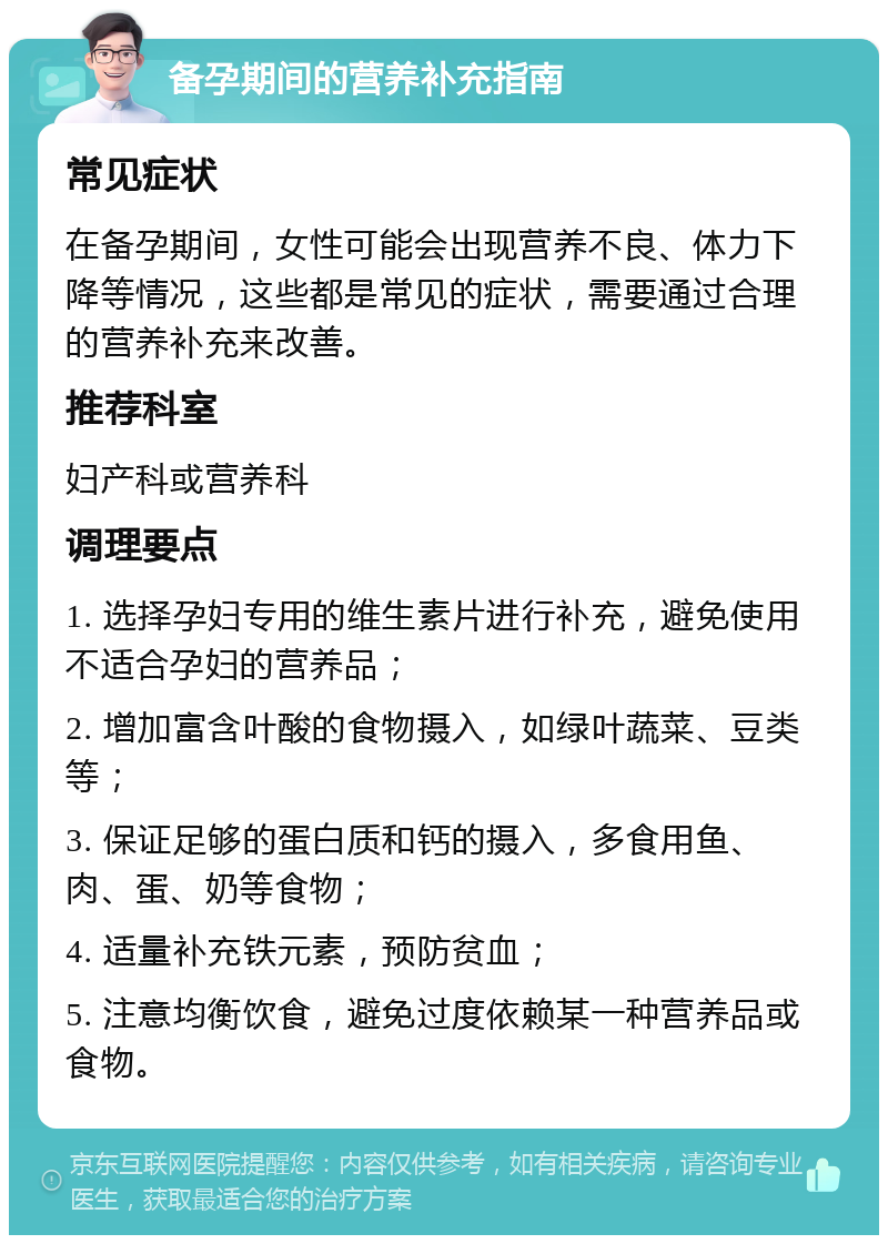 备孕期间的营养补充指南 常见症状 在备孕期间，女性可能会出现营养不良、体力下降等情况，这些都是常见的症状，需要通过合理的营养补充来改善。 推荐科室 妇产科或营养科 调理要点 1. 选择孕妇专用的维生素片进行补充，避免使用不适合孕妇的营养品； 2. 增加富含叶酸的食物摄入，如绿叶蔬菜、豆类等； 3. 保证足够的蛋白质和钙的摄入，多食用鱼、肉、蛋、奶等食物； 4. 适量补充铁元素，预防贫血； 5. 注意均衡饮食，避免过度依赖某一种营养品或食物。