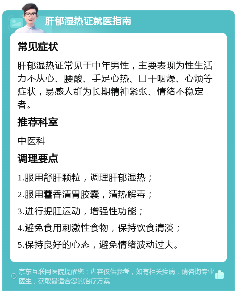 肝郁湿热证就医指南 常见症状 肝郁湿热证常见于中年男性，主要表现为性生活力不从心、腰酸、手足心热、口干咽燥、心烦等症状，易感人群为长期精神紧张、情绪不稳定者。 推荐科室 中医科 调理要点 1.服用舒肝颗粒，调理肝郁湿热； 2.服用藿香清胃胶囊，清热解毒； 3.进行提肛运动，增强性功能； 4.避免食用刺激性食物，保持饮食清淡； 5.保持良好的心态，避免情绪波动过大。