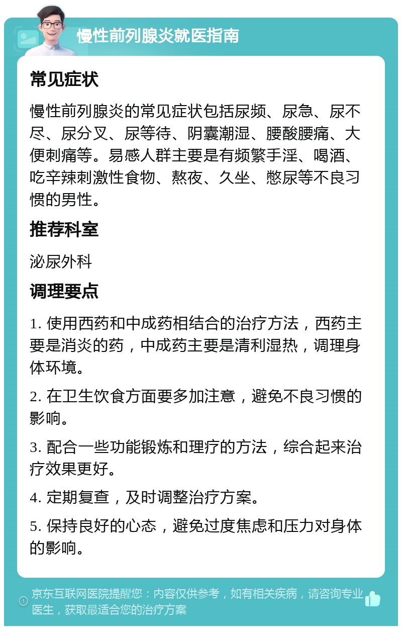 慢性前列腺炎就医指南 常见症状 慢性前列腺炎的常见症状包括尿频、尿急、尿不尽、尿分叉、尿等待、阴囊潮湿、腰酸腰痛、大便刺痛等。易感人群主要是有频繁手淫、喝酒、吃辛辣刺激性食物、熬夜、久坐、憋尿等不良习惯的男性。 推荐科室 泌尿外科 调理要点 1. 使用西药和中成药相结合的治疗方法，西药主要是消炎的药，中成药主要是清利湿热，调理身体环境。 2. 在卫生饮食方面要多加注意，避免不良习惯的影响。 3. 配合一些功能锻炼和理疗的方法，综合起来治疗效果更好。 4. 定期复查，及时调整治疗方案。 5. 保持良好的心态，避免过度焦虑和压力对身体的影响。