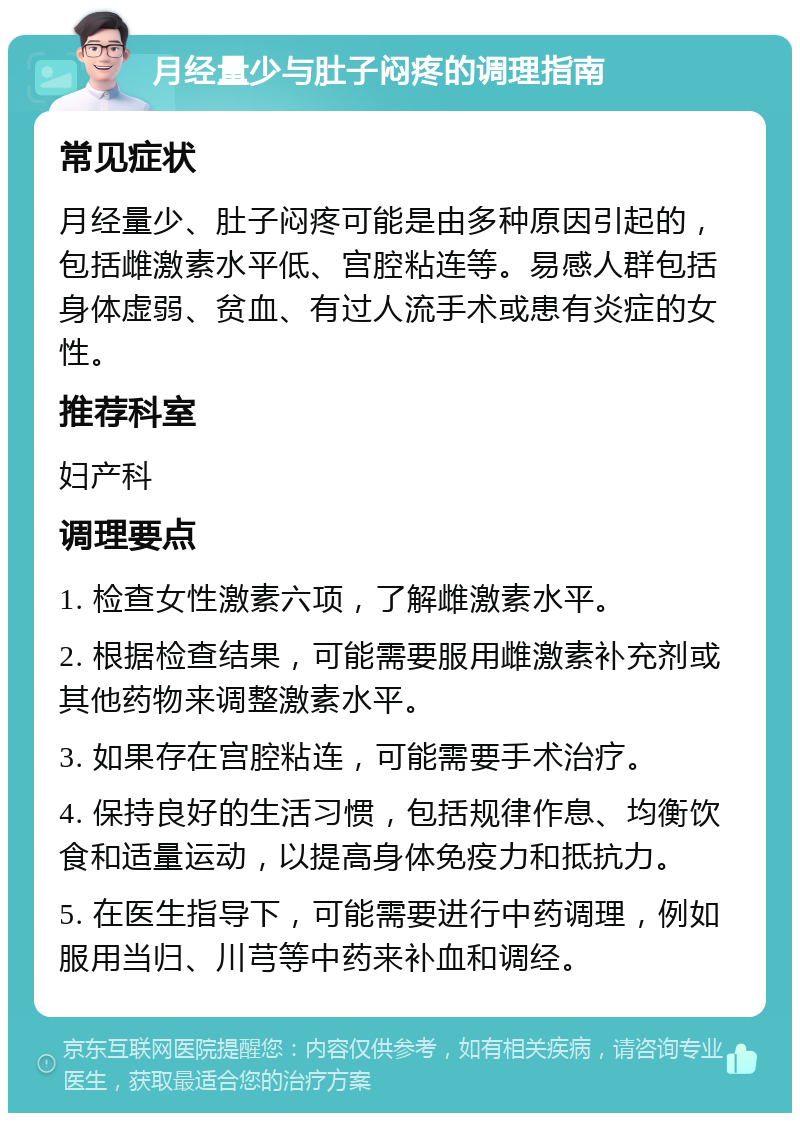 月经量少与肚子闷疼的调理指南 常见症状 月经量少、肚子闷疼可能是由多种原因引起的，包括雌激素水平低、宫腔粘连等。易感人群包括身体虚弱、贫血、有过人流手术或患有炎症的女性。 推荐科室 妇产科 调理要点 1. 检查女性激素六项，了解雌激素水平。 2. 根据检查结果，可能需要服用雌激素补充剂或其他药物来调整激素水平。 3. 如果存在宫腔粘连，可能需要手术治疗。 4. 保持良好的生活习惯，包括规律作息、均衡饮食和适量运动，以提高身体免疫力和抵抗力。 5. 在医生指导下，可能需要进行中药调理，例如服用当归、川芎等中药来补血和调经。