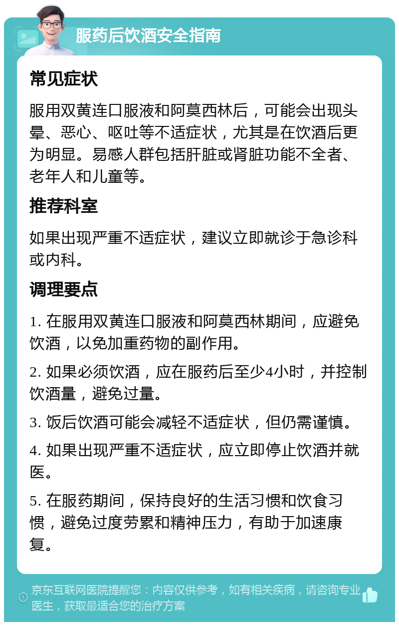 服药后饮酒安全指南 常见症状 服用双黄连口服液和阿莫西林后，可能会出现头晕、恶心、呕吐等不适症状，尤其是在饮酒后更为明显。易感人群包括肝脏或肾脏功能不全者、老年人和儿童等。 推荐科室 如果出现严重不适症状，建议立即就诊于急诊科或内科。 调理要点 1. 在服用双黄连口服液和阿莫西林期间，应避免饮酒，以免加重药物的副作用。 2. 如果必须饮酒，应在服药后至少4小时，并控制饮酒量，避免过量。 3. 饭后饮酒可能会减轻不适症状，但仍需谨慎。 4. 如果出现严重不适症状，应立即停止饮酒并就医。 5. 在服药期间，保持良好的生活习惯和饮食习惯，避免过度劳累和精神压力，有助于加速康复。