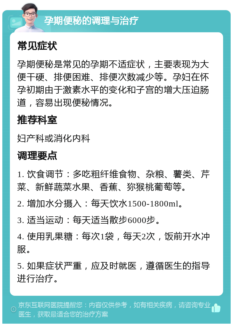 孕期便秘的调理与治疗 常见症状 孕期便秘是常见的孕期不适症状，主要表现为大便干硬、排便困难、排便次数减少等。孕妇在怀孕初期由于激素水平的变化和子宫的增大压迫肠道，容易出现便秘情况。 推荐科室 妇产科或消化内科 调理要点 1. 饮食调节：多吃粗纤维食物、杂粮、薯类、芹菜、新鲜蔬菜水果、香蕉、狝猴桃葡萄等。 2. 增加水分摄入：每天饮水1500-1800ml。 3. 适当运动：每天适当散步6000步。 4. 使用乳果糖：每次1袋，每天2次，饭前开水冲服。 5. 如果症状严重，应及时就医，遵循医生的指导进行治疗。