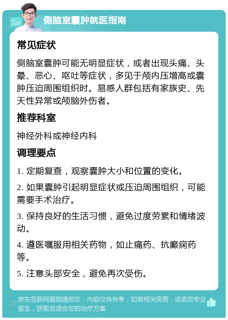 侧脑室囊肿就医指南 常见症状 侧脑室囊肿可能无明显症状，或者出现头痛、头晕、恶心、呕吐等症状，多见于颅内压增高或囊肿压迫周围组织时。易感人群包括有家族史、先天性异常或颅脑外伤者。 推荐科室 神经外科或神经内科 调理要点 1. 定期复查，观察囊肿大小和位置的变化。 2. 如果囊肿引起明显症状或压迫周围组织，可能需要手术治疗。 3. 保持良好的生活习惯，避免过度劳累和情绪波动。 4. 遵医嘱服用相关药物，如止痛药、抗癫痫药等。 5. 注意头部安全，避免再次受伤。