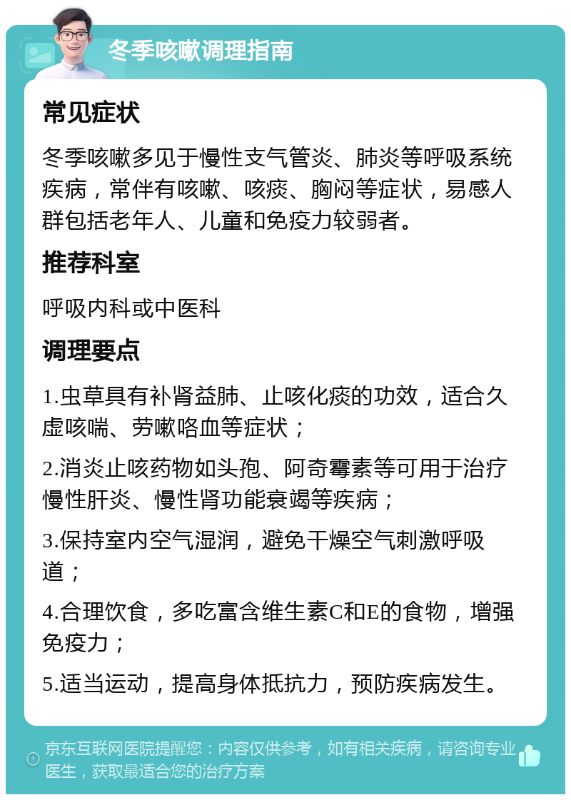 冬季咳嗽调理指南 常见症状 冬季咳嗽多见于慢性支气管炎、肺炎等呼吸系统疾病，常伴有咳嗽、咳痰、胸闷等症状，易感人群包括老年人、儿童和免疫力较弱者。 推荐科室 呼吸内科或中医科 调理要点 1.虫草具有补肾益肺、止咳化痰的功效，适合久虚咳喘、劳嗽咯血等症状； 2.消炎止咳药物如头孢、阿奇霉素等可用于治疗慢性肝炎、慢性肾功能衰竭等疾病； 3.保持室内空气湿润，避免干燥空气刺激呼吸道； 4.合理饮食，多吃富含维生素C和E的食物，增强免疫力； 5.适当运动，提高身体抵抗力，预防疾病发生。