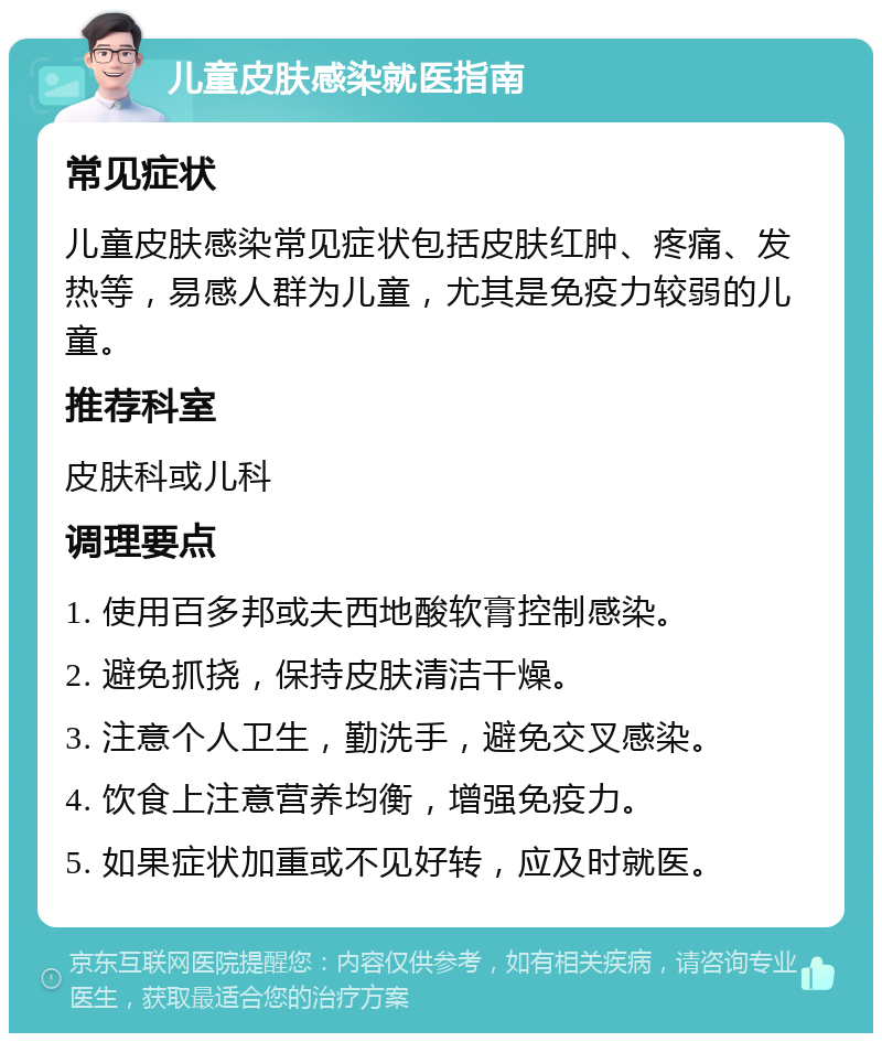 儿童皮肤感染就医指南 常见症状 儿童皮肤感染常见症状包括皮肤红肿、疼痛、发热等，易感人群为儿童，尤其是免疫力较弱的儿童。 推荐科室 皮肤科或儿科 调理要点 1. 使用百多邦或夫西地酸软膏控制感染。 2. 避免抓挠，保持皮肤清洁干燥。 3. 注意个人卫生，勤洗手，避免交叉感染。 4. 饮食上注意营养均衡，增强免疫力。 5. 如果症状加重或不见好转，应及时就医。