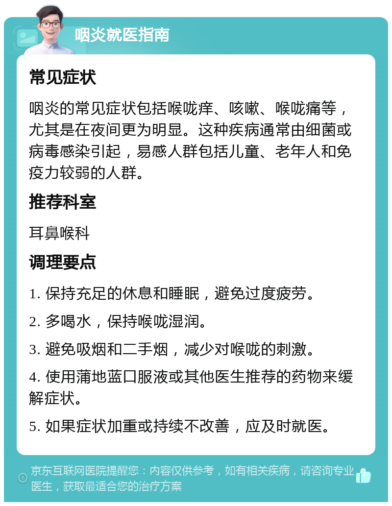 咽炎就医指南 常见症状 咽炎的常见症状包括喉咙痒、咳嗽、喉咙痛等，尤其是在夜间更为明显。这种疾病通常由细菌或病毒感染引起，易感人群包括儿童、老年人和免疫力较弱的人群。 推荐科室 耳鼻喉科 调理要点 1. 保持充足的休息和睡眠，避免过度疲劳。 2. 多喝水，保持喉咙湿润。 3. 避免吸烟和二手烟，减少对喉咙的刺激。 4. 使用蒲地蓝口服液或其他医生推荐的药物来缓解症状。 5. 如果症状加重或持续不改善，应及时就医。