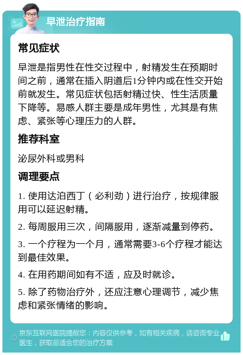 早泄治疗指南 常见症状 早泄是指男性在性交过程中，射精发生在预期时间之前，通常在插入阴道后1分钟内或在性交开始前就发生。常见症状包括射精过快、性生活质量下降等。易感人群主要是成年男性，尤其是有焦虑、紧张等心理压力的人群。 推荐科室 泌尿外科或男科 调理要点 1. 使用达泊西丁（必利劲）进行治疗，按规律服用可以延迟射精。 2. 每周服用三次，间隔服用，逐渐减量到停药。 3. 一个疗程为一个月，通常需要3-6个疗程才能达到最佳效果。 4. 在用药期间如有不适，应及时就诊。 5. 除了药物治疗外，还应注意心理调节，减少焦虑和紧张情绪的影响。