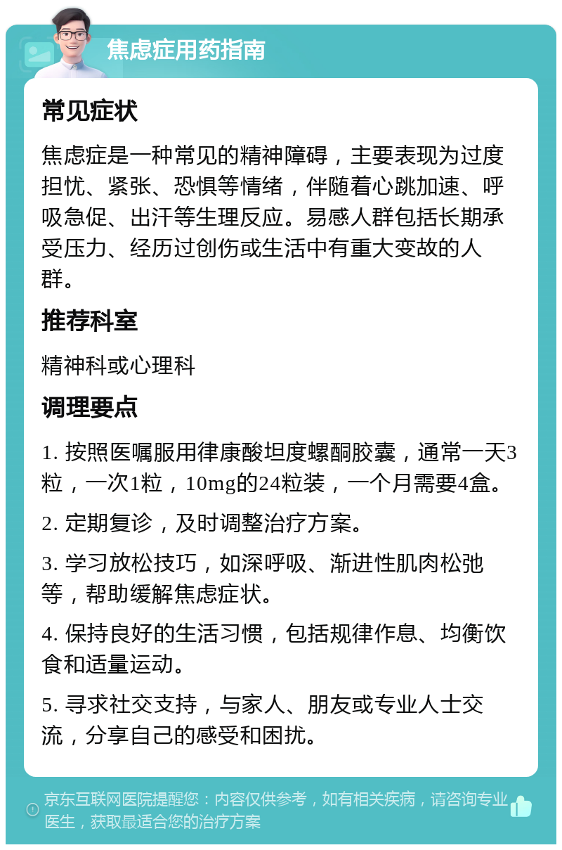 焦虑症用药指南 常见症状 焦虑症是一种常见的精神障碍，主要表现为过度担忧、紧张、恐惧等情绪，伴随着心跳加速、呼吸急促、出汗等生理反应。易感人群包括长期承受压力、经历过创伤或生活中有重大变故的人群。 推荐科室 精神科或心理科 调理要点 1. 按照医嘱服用律康酸坦度螺酮胶囊，通常一天3粒，一次1粒，10mg的24粒装，一个月需要4盒。 2. 定期复诊，及时调整治疗方案。 3. 学习放松技巧，如深呼吸、渐进性肌肉松弛等，帮助缓解焦虑症状。 4. 保持良好的生活习惯，包括规律作息、均衡饮食和适量运动。 5. 寻求社交支持，与家人、朋友或专业人士交流，分享自己的感受和困扰。