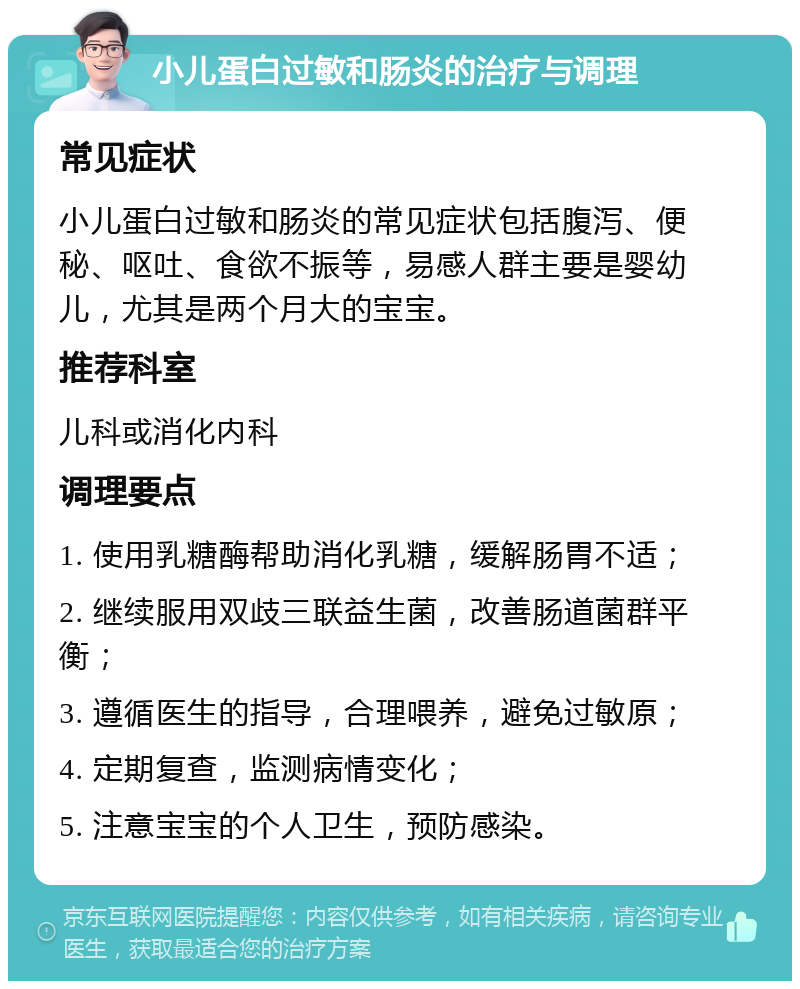 小儿蛋白过敏和肠炎的治疗与调理 常见症状 小儿蛋白过敏和肠炎的常见症状包括腹泻、便秘、呕吐、食欲不振等，易感人群主要是婴幼儿，尤其是两个月大的宝宝。 推荐科室 儿科或消化内科 调理要点 1. 使用乳糖酶帮助消化乳糖，缓解肠胃不适； 2. 继续服用双歧三联益生菌，改善肠道菌群平衡； 3. 遵循医生的指导，合理喂养，避免过敏原； 4. 定期复查，监测病情变化； 5. 注意宝宝的个人卫生，预防感染。