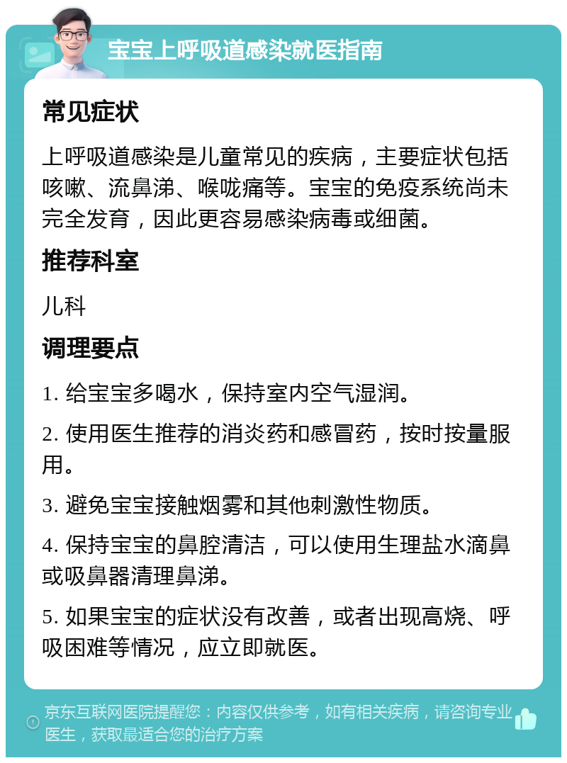 宝宝上呼吸道感染就医指南 常见症状 上呼吸道感染是儿童常见的疾病，主要症状包括咳嗽、流鼻涕、喉咙痛等。宝宝的免疫系统尚未完全发育，因此更容易感染病毒或细菌。 推荐科室 儿科 调理要点 1. 给宝宝多喝水，保持室内空气湿润。 2. 使用医生推荐的消炎药和感冒药，按时按量服用。 3. 避免宝宝接触烟雾和其他刺激性物质。 4. 保持宝宝的鼻腔清洁，可以使用生理盐水滴鼻或吸鼻器清理鼻涕。 5. 如果宝宝的症状没有改善，或者出现高烧、呼吸困难等情况，应立即就医。