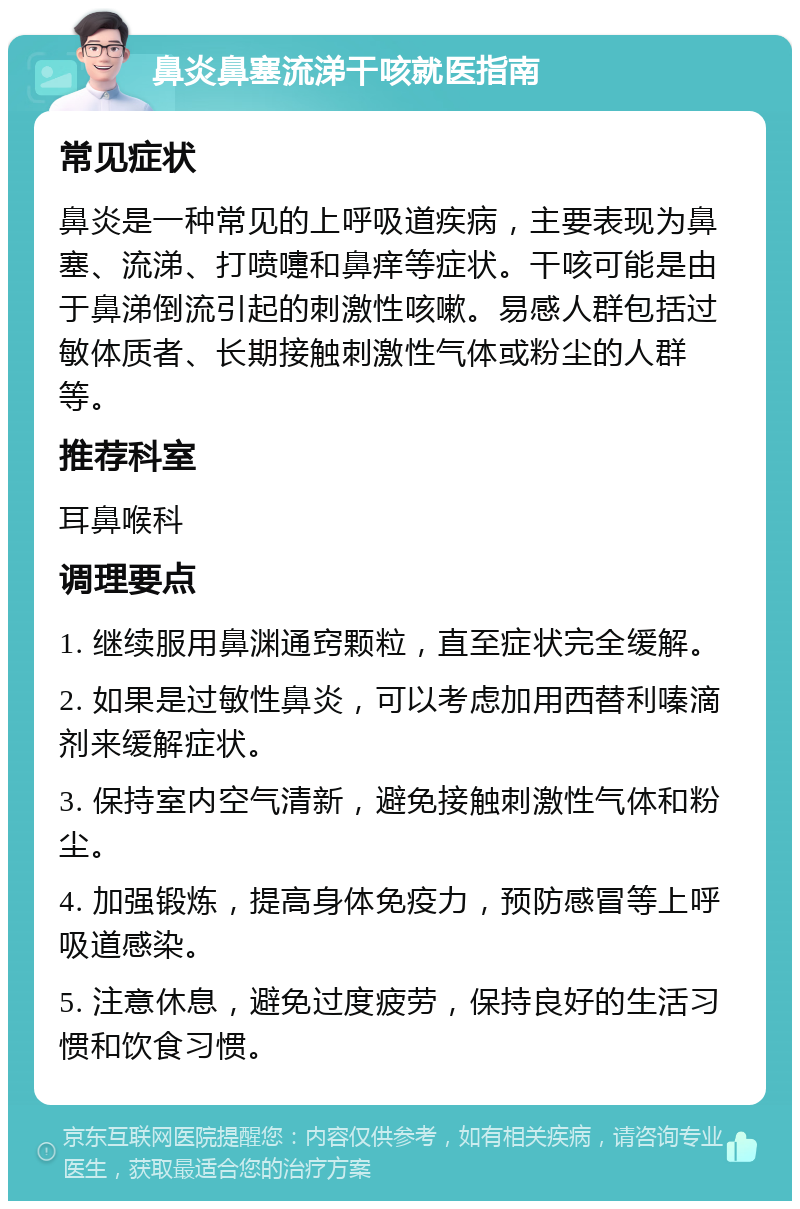 鼻炎鼻塞流涕干咳就医指南 常见症状 鼻炎是一种常见的上呼吸道疾病，主要表现为鼻塞、流涕、打喷嚏和鼻痒等症状。干咳可能是由于鼻涕倒流引起的刺激性咳嗽。易感人群包括过敏体质者、长期接触刺激性气体或粉尘的人群等。 推荐科室 耳鼻喉科 调理要点 1. 继续服用鼻渊通窍颗粒，直至症状完全缓解。 2. 如果是过敏性鼻炎，可以考虑加用西替利嗪滴剂来缓解症状。 3. 保持室内空气清新，避免接触刺激性气体和粉尘。 4. 加强锻炼，提高身体免疫力，预防感冒等上呼吸道感染。 5. 注意休息，避免过度疲劳，保持良好的生活习惯和饮食习惯。