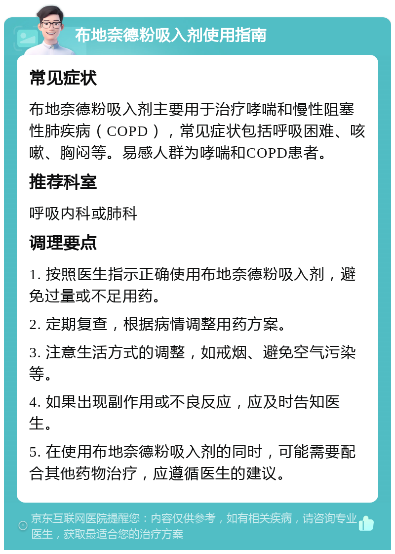 布地奈德粉吸入剂使用指南 常见症状 布地奈德粉吸入剂主要用于治疗哮喘和慢性阻塞性肺疾病（COPD），常见症状包括呼吸困难、咳嗽、胸闷等。易感人群为哮喘和COPD患者。 推荐科室 呼吸内科或肺科 调理要点 1. 按照医生指示正确使用布地奈德粉吸入剂，避免过量或不足用药。 2. 定期复查，根据病情调整用药方案。 3. 注意生活方式的调整，如戒烟、避免空气污染等。 4. 如果出现副作用或不良反应，应及时告知医生。 5. 在使用布地奈德粉吸入剂的同时，可能需要配合其他药物治疗，应遵循医生的建议。