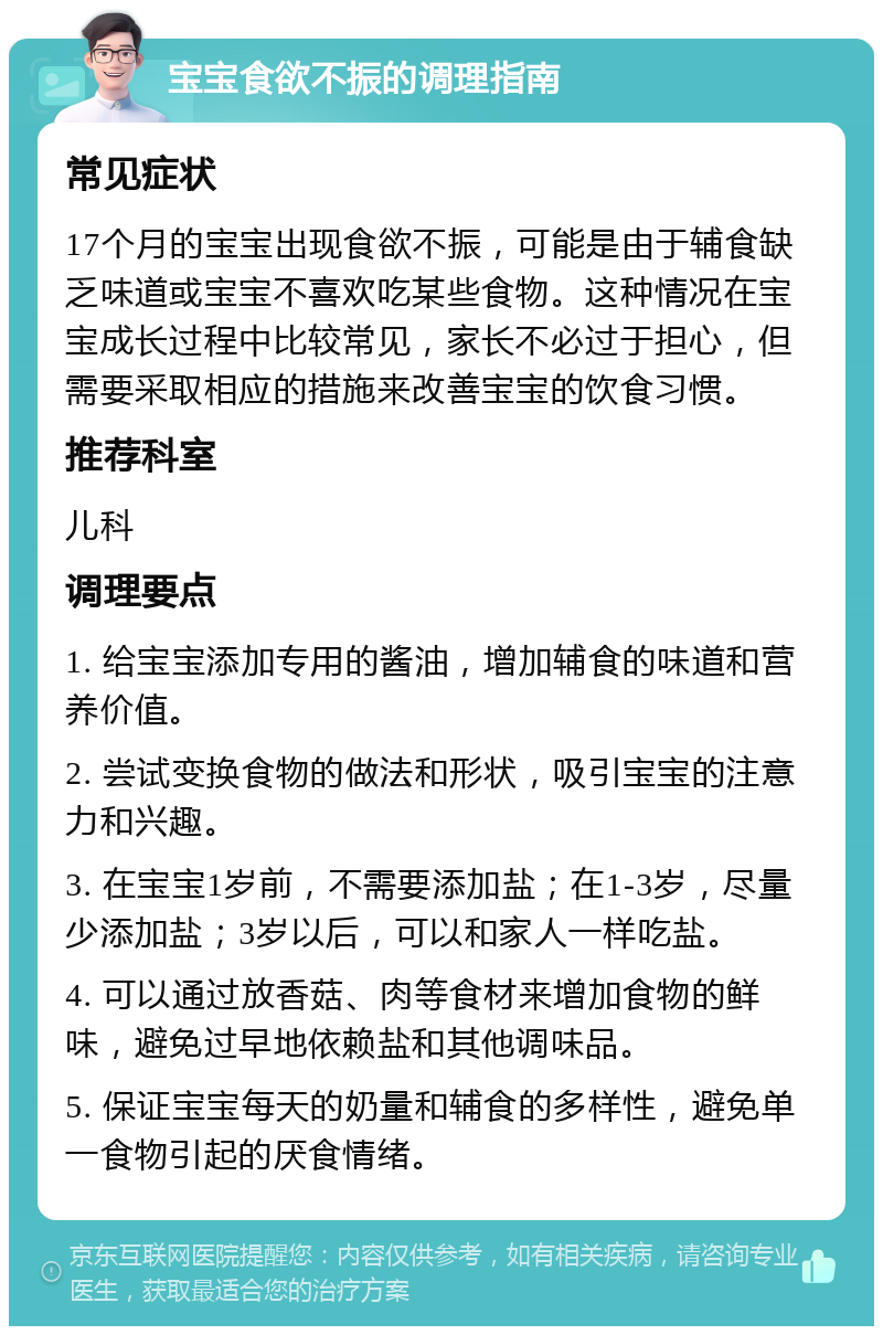 宝宝食欲不振的调理指南 常见症状 17个月的宝宝出现食欲不振，可能是由于辅食缺乏味道或宝宝不喜欢吃某些食物。这种情况在宝宝成长过程中比较常见，家长不必过于担心，但需要采取相应的措施来改善宝宝的饮食习惯。 推荐科室 儿科 调理要点 1. 给宝宝添加专用的酱油，增加辅食的味道和营养价值。 2. 尝试变换食物的做法和形状，吸引宝宝的注意力和兴趣。 3. 在宝宝1岁前，不需要添加盐；在1-3岁，尽量少添加盐；3岁以后，可以和家人一样吃盐。 4. 可以通过放香菇、肉等食材来增加食物的鲜味，避免过早地依赖盐和其他调味品。 5. 保证宝宝每天的奶量和辅食的多样性，避免单一食物引起的厌食情绪。