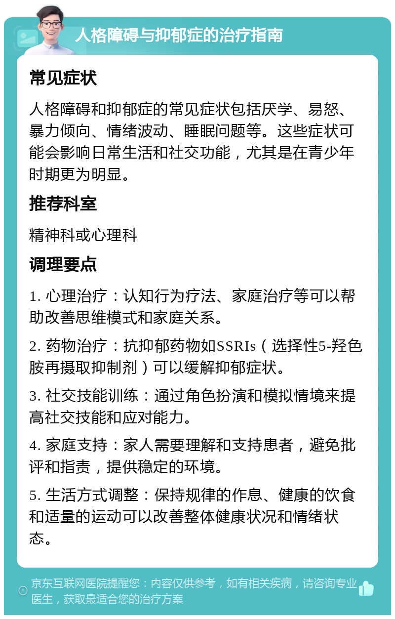 人格障碍与抑郁症的治疗指南 常见症状 人格障碍和抑郁症的常见症状包括厌学、易怒、暴力倾向、情绪波动、睡眠问题等。这些症状可能会影响日常生活和社交功能，尤其是在青少年时期更为明显。 推荐科室 精神科或心理科 调理要点 1. 心理治疗：认知行为疗法、家庭治疗等可以帮助改善思维模式和家庭关系。 2. 药物治疗：抗抑郁药物如SSRIs（选择性5-羟色胺再摄取抑制剂）可以缓解抑郁症状。 3. 社交技能训练：通过角色扮演和模拟情境来提高社交技能和应对能力。 4. 家庭支持：家人需要理解和支持患者，避免批评和指责，提供稳定的环境。 5. 生活方式调整：保持规律的作息、健康的饮食和适量的运动可以改善整体健康状况和情绪状态。