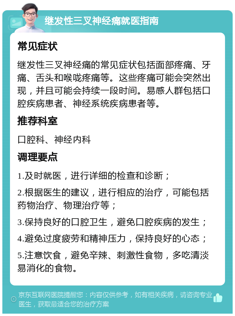 继发性三叉神经痛就医指南 常见症状 继发性三叉神经痛的常见症状包括面部疼痛、牙痛、舌头和喉咙疼痛等。这些疼痛可能会突然出现，并且可能会持续一段时间。易感人群包括口腔疾病患者、神经系统疾病患者等。 推荐科室 口腔科、神经内科 调理要点 1.及时就医，进行详细的检查和诊断； 2.根据医生的建议，进行相应的治疗，可能包括药物治疗、物理治疗等； 3.保持良好的口腔卫生，避免口腔疾病的发生； 4.避免过度疲劳和精神压力，保持良好的心态； 5.注意饮食，避免辛辣、刺激性食物，多吃清淡易消化的食物。