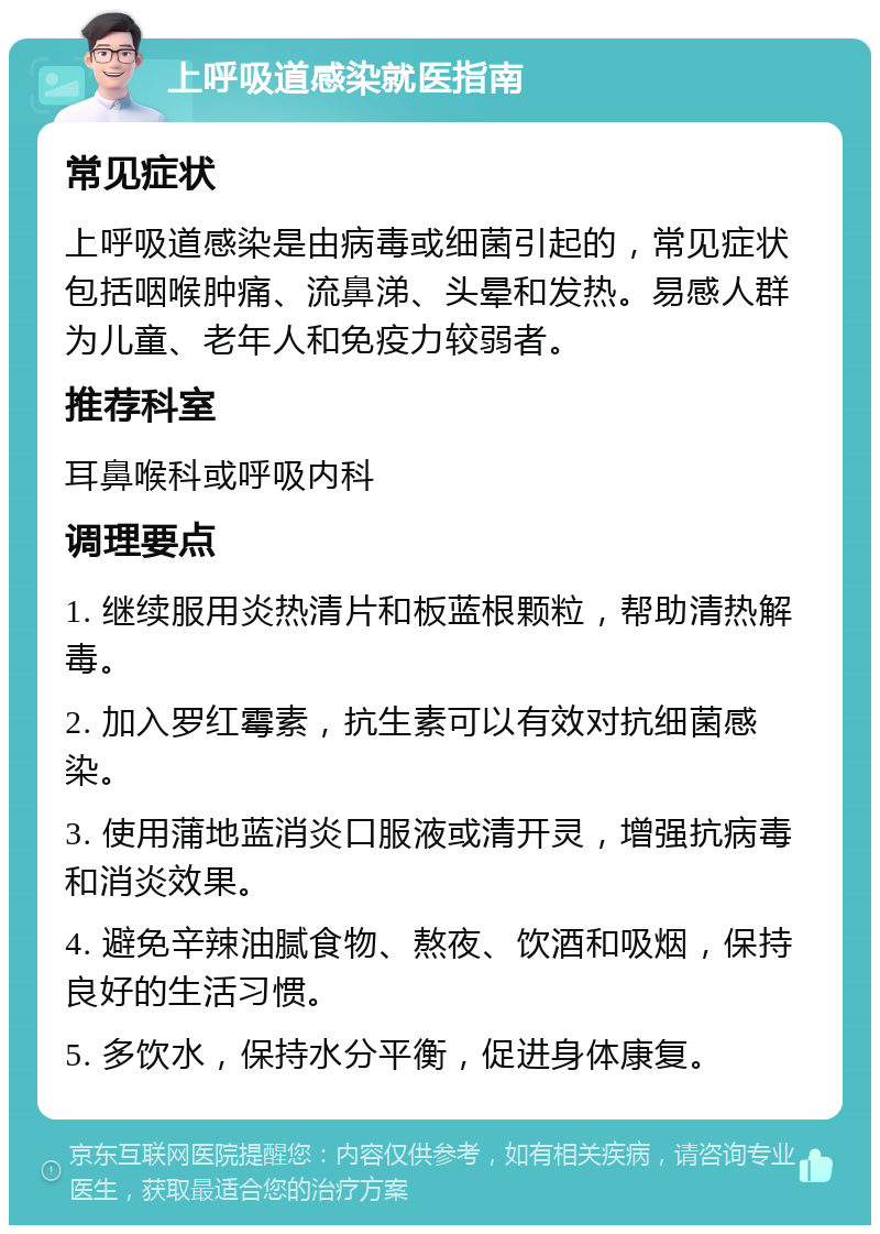 上呼吸道感染就医指南 常见症状 上呼吸道感染是由病毒或细菌引起的，常见症状包括咽喉肿痛、流鼻涕、头晕和发热。易感人群为儿童、老年人和免疫力较弱者。 推荐科室 耳鼻喉科或呼吸内科 调理要点 1. 继续服用炎热清片和板蓝根颗粒，帮助清热解毒。 2. 加入罗红霉素，抗生素可以有效对抗细菌感染。 3. 使用蒲地蓝消炎口服液或清开灵，增强抗病毒和消炎效果。 4. 避免辛辣油腻食物、熬夜、饮酒和吸烟，保持良好的生活习惯。 5. 多饮水，保持水分平衡，促进身体康复。