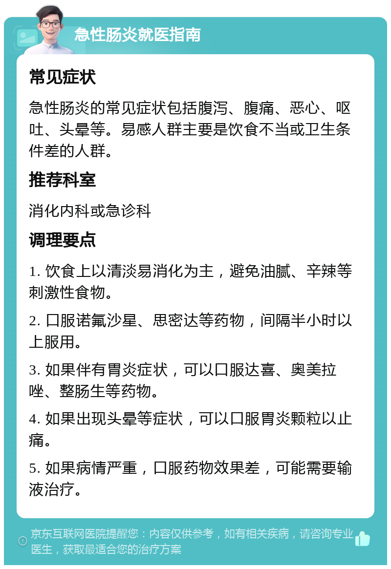 急性肠炎就医指南 常见症状 急性肠炎的常见症状包括腹泻、腹痛、恶心、呕吐、头晕等。易感人群主要是饮食不当或卫生条件差的人群。 推荐科室 消化内科或急诊科 调理要点 1. 饮食上以清淡易消化为主，避免油腻、辛辣等刺激性食物。 2. 口服诺氟沙星、思密达等药物，间隔半小时以上服用。 3. 如果伴有胃炎症状，可以口服达喜、奥美拉唑、整肠生等药物。 4. 如果出现头晕等症状，可以口服胃炎颗粒以止痛。 5. 如果病情严重，口服药物效果差，可能需要输液治疗。