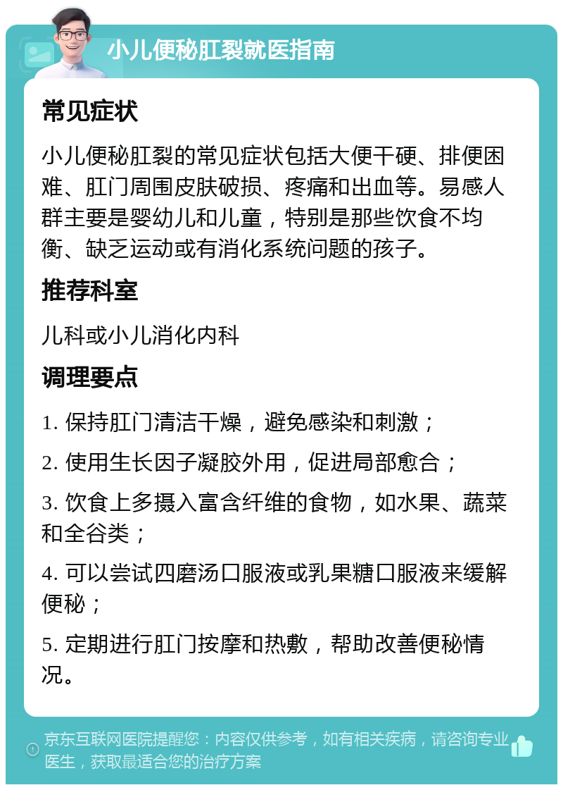 小儿便秘肛裂就医指南 常见症状 小儿便秘肛裂的常见症状包括大便干硬、排便困难、肛门周围皮肤破损、疼痛和出血等。易感人群主要是婴幼儿和儿童，特别是那些饮食不均衡、缺乏运动或有消化系统问题的孩子。 推荐科室 儿科或小儿消化内科 调理要点 1. 保持肛门清洁干燥，避免感染和刺激； 2. 使用生长因子凝胶外用，促进局部愈合； 3. 饮食上多摄入富含纤维的食物，如水果、蔬菜和全谷类； 4. 可以尝试四磨汤口服液或乳果糖口服液来缓解便秘； 5. 定期进行肛门按摩和热敷，帮助改善便秘情况。