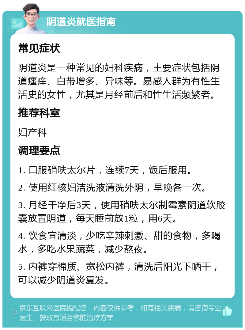 阴道炎就医指南 常见症状 阴道炎是一种常见的妇科疾病，主要症状包括阴道瘙痒、白带增多、异味等。易感人群为有性生活史的女性，尤其是月经前后和性生活频繁者。 推荐科室 妇产科 调理要点 1. 口服硝呋太尔片，连续7天，饭后服用。 2. 使用红核妇洁洗液清洗外阴，早晚各一次。 3. 月经干净后3天，使用硝呋太尔制霉素阴道软胶囊放置阴道，每天睡前放1粒，用6天。 4. 饮食宜清淡，少吃辛辣刺激、甜的食物，多喝水，多吃水果蔬菜，减少熬夜。 5. 内裤穿棉质、宽松内裤，清洗后阳光下晒干，可以减少阴道炎复发。