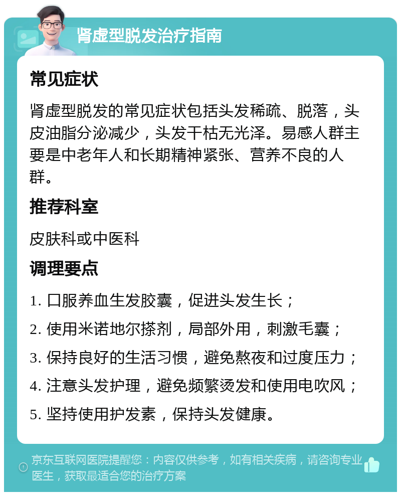 肾虚型脱发治疗指南 常见症状 肾虚型脱发的常见症状包括头发稀疏、脱落，头皮油脂分泌减少，头发干枯无光泽。易感人群主要是中老年人和长期精神紧张、营养不良的人群。 推荐科室 皮肤科或中医科 调理要点 1. 口服养血生发胶囊，促进头发生长； 2. 使用米诺地尔搽剂，局部外用，刺激毛囊； 3. 保持良好的生活习惯，避免熬夜和过度压力； 4. 注意头发护理，避免频繁烫发和使用电吹风； 5. 坚持使用护发素，保持头发健康。