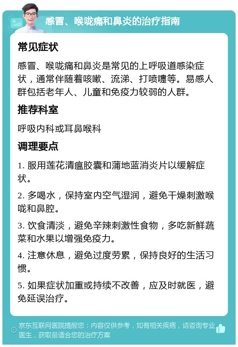 感冒、喉咙痛和鼻炎的治疗指南 常见症状 感冒、喉咙痛和鼻炎是常见的上呼吸道感染症状，通常伴随着咳嗽、流涕、打喷嚏等。易感人群包括老年人、儿童和免疫力较弱的人群。 推荐科室 呼吸内科或耳鼻喉科 调理要点 1. 服用莲花清瘟胶囊和蒲地蓝消炎片以缓解症状。 2. 多喝水，保持室内空气湿润，避免干燥刺激喉咙和鼻腔。 3. 饮食清淡，避免辛辣刺激性食物，多吃新鲜蔬菜和水果以增强免疫力。 4. 注意休息，避免过度劳累，保持良好的生活习惯。 5. 如果症状加重或持续不改善，应及时就医，避免延误治疗。