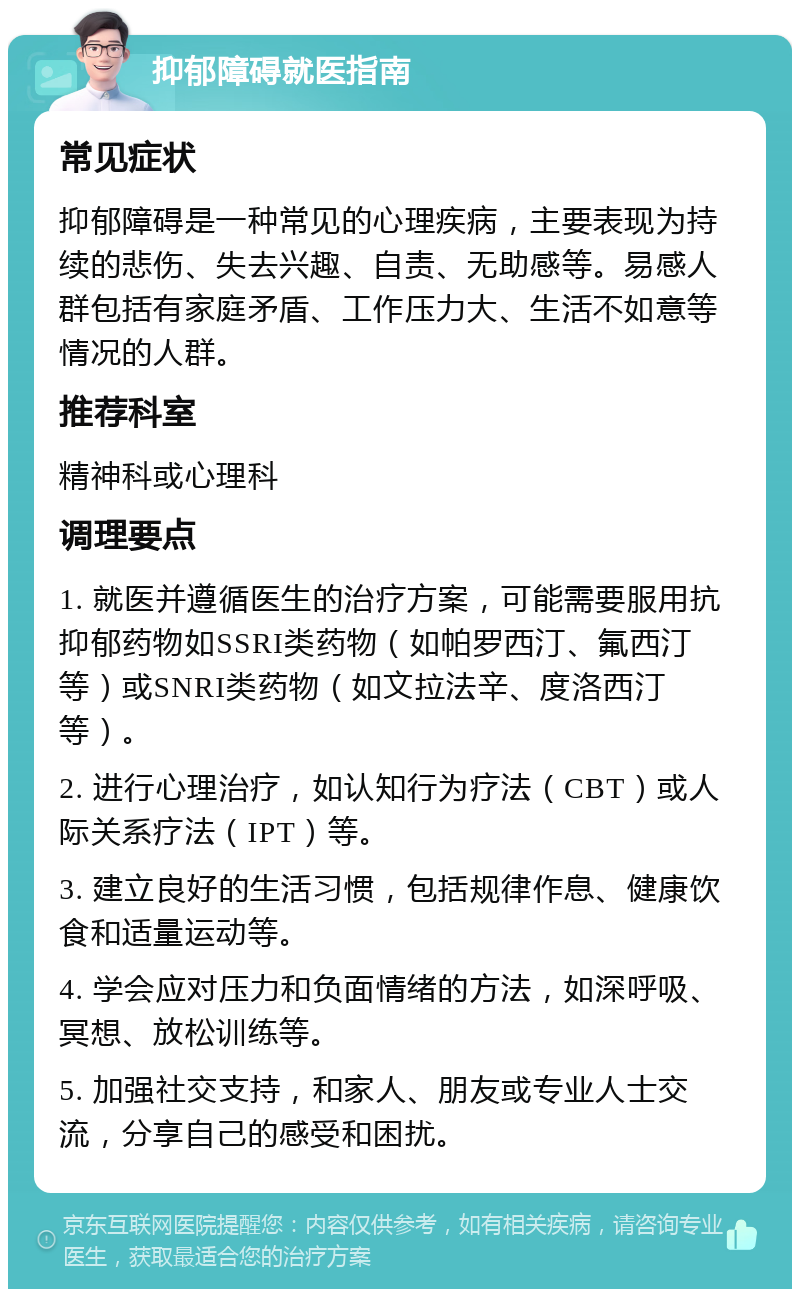 抑郁障碍就医指南 常见症状 抑郁障碍是一种常见的心理疾病，主要表现为持续的悲伤、失去兴趣、自责、无助感等。易感人群包括有家庭矛盾、工作压力大、生活不如意等情况的人群。 推荐科室 精神科或心理科 调理要点 1. 就医并遵循医生的治疗方案，可能需要服用抗抑郁药物如SSRI类药物（如帕罗西汀、氟西汀等）或SNRI类药物（如文拉法辛、度洛西汀等）。 2. 进行心理治疗，如认知行为疗法（CBT）或人际关系疗法（IPT）等。 3. 建立良好的生活习惯，包括规律作息、健康饮食和适量运动等。 4. 学会应对压力和负面情绪的方法，如深呼吸、冥想、放松训练等。 5. 加强社交支持，和家人、朋友或专业人士交流，分享自己的感受和困扰。