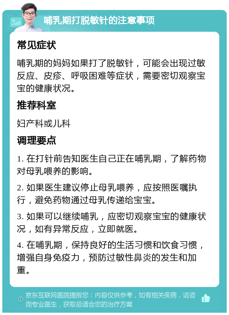 哺乳期打脱敏针的注意事项 常见症状 哺乳期的妈妈如果打了脱敏针，可能会出现过敏反应、皮疹、呼吸困难等症状，需要密切观察宝宝的健康状况。 推荐科室 妇产科或儿科 调理要点 1. 在打针前告知医生自己正在哺乳期，了解药物对母乳喂养的影响。 2. 如果医生建议停止母乳喂养，应按照医嘱执行，避免药物通过母乳传递给宝宝。 3. 如果可以继续哺乳，应密切观察宝宝的健康状况，如有异常反应，立即就医。 4. 在哺乳期，保持良好的生活习惯和饮食习惯，增强自身免疫力，预防过敏性鼻炎的发生和加重。