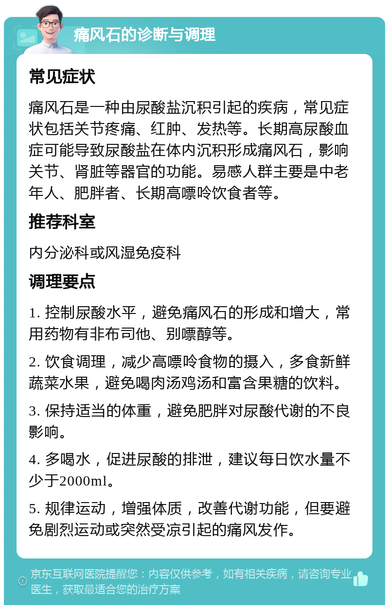 痛风石的诊断与调理 常见症状 痛风石是一种由尿酸盐沉积引起的疾病，常见症状包括关节疼痛、红肿、发热等。长期高尿酸血症可能导致尿酸盐在体内沉积形成痛风石，影响关节、肾脏等器官的功能。易感人群主要是中老年人、肥胖者、长期高嘌呤饮食者等。 推荐科室 内分泌科或风湿免疫科 调理要点 1. 控制尿酸水平，避免痛风石的形成和增大，常用药物有非布司他、别嘌醇等。 2. 饮食调理，减少高嘌呤食物的摄入，多食新鲜蔬菜水果，避免喝肉汤鸡汤和富含果糖的饮料。 3. 保持适当的体重，避免肥胖对尿酸代谢的不良影响。 4. 多喝水，促进尿酸的排泄，建议每日饮水量不少于2000ml。 5. 规律运动，增强体质，改善代谢功能，但要避免剧烈运动或突然受凉引起的痛风发作。