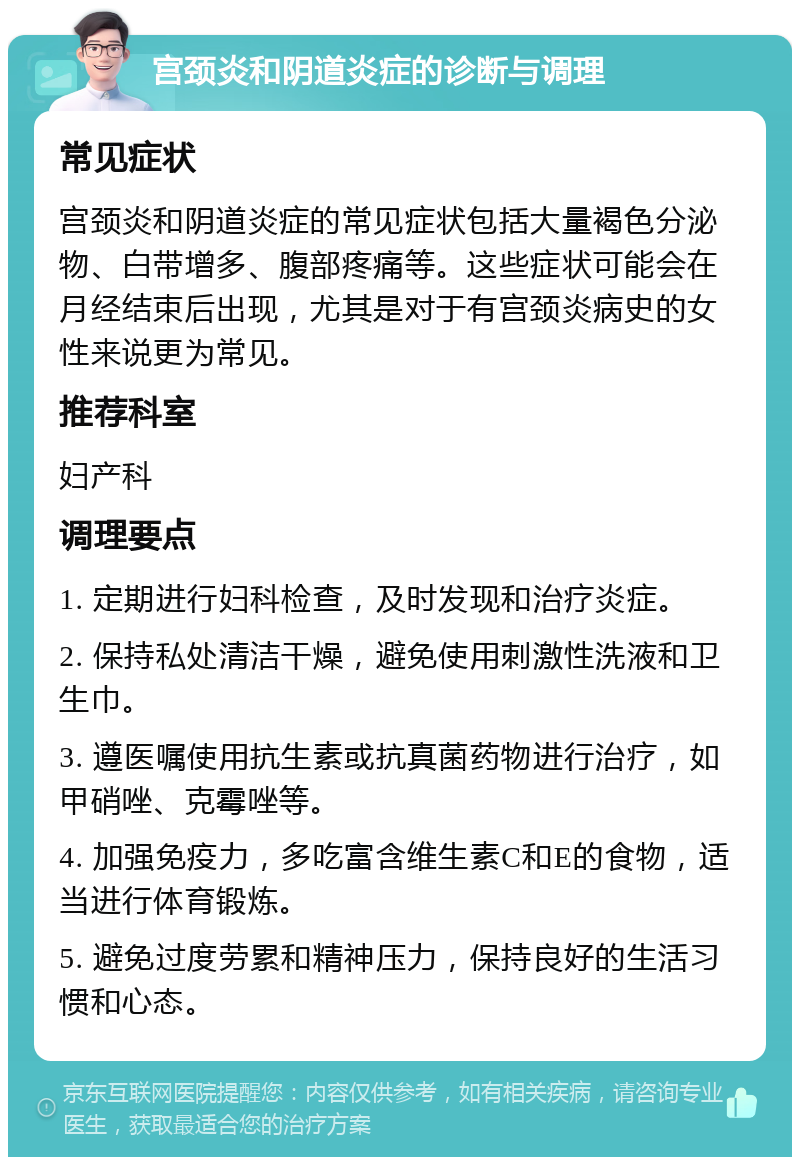 宫颈炎和阴道炎症的诊断与调理 常见症状 宫颈炎和阴道炎症的常见症状包括大量褐色分泌物、白带增多、腹部疼痛等。这些症状可能会在月经结束后出现，尤其是对于有宫颈炎病史的女性来说更为常见。 推荐科室 妇产科 调理要点 1. 定期进行妇科检查，及时发现和治疗炎症。 2. 保持私处清洁干燥，避免使用刺激性洗液和卫生巾。 3. 遵医嘱使用抗生素或抗真菌药物进行治疗，如甲硝唑、克霉唑等。 4. 加强免疫力，多吃富含维生素C和E的食物，适当进行体育锻炼。 5. 避免过度劳累和精神压力，保持良好的生活习惯和心态。