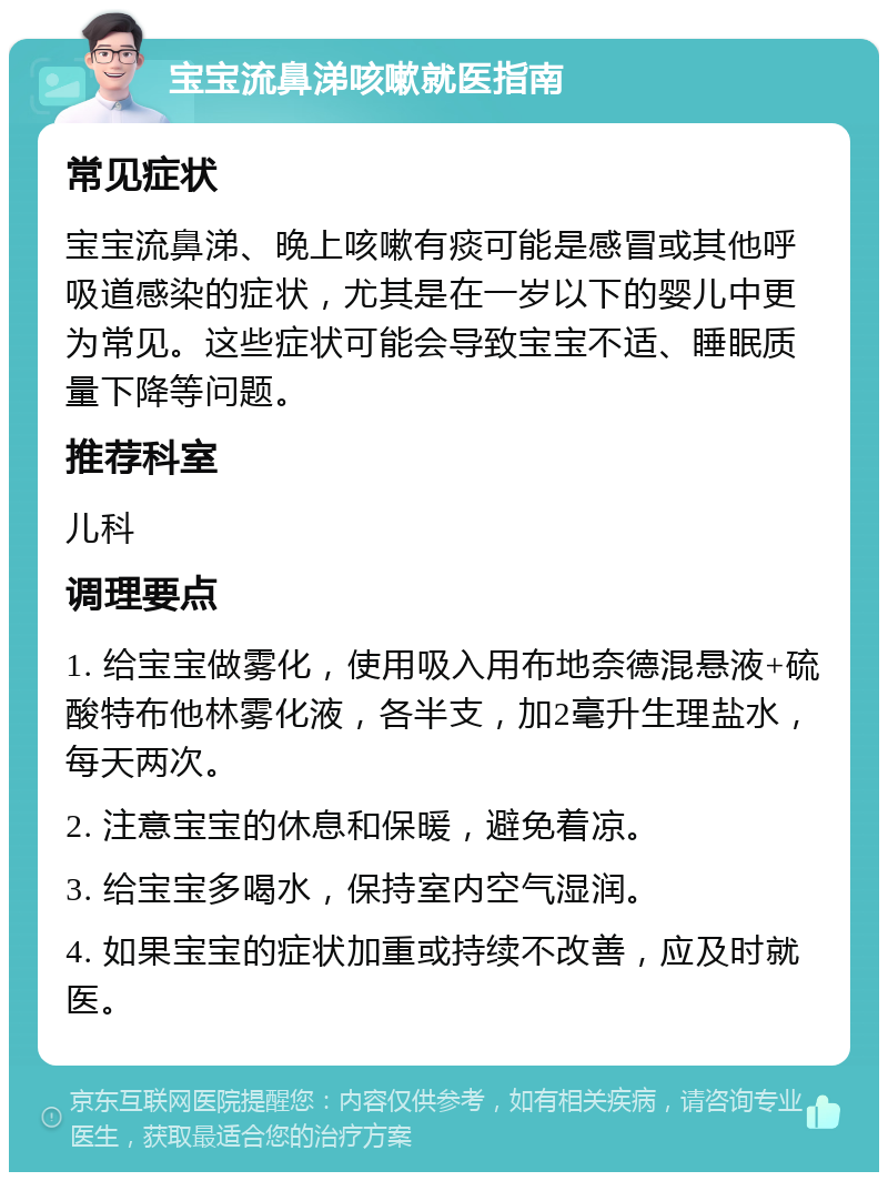 宝宝流鼻涕咳嗽就医指南 常见症状 宝宝流鼻涕、晚上咳嗽有痰可能是感冒或其他呼吸道感染的症状，尤其是在一岁以下的婴儿中更为常见。这些症状可能会导致宝宝不适、睡眠质量下降等问题。 推荐科室 儿科 调理要点 1. 给宝宝做雾化，使用吸入用布地奈德混悬液+硫酸特布他林雾化液，各半支，加2毫升生理盐水，每天两次。 2. 注意宝宝的休息和保暖，避免着凉。 3. 给宝宝多喝水，保持室内空气湿润。 4. 如果宝宝的症状加重或持续不改善，应及时就医。