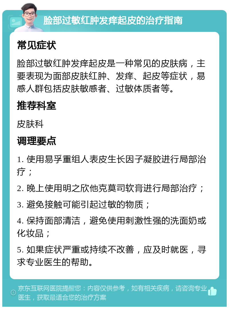 脸部过敏红肿发痒起皮的治疗指南 常见症状 脸部过敏红肿发痒起皮是一种常见的皮肤病，主要表现为面部皮肤红肿、发痒、起皮等症状，易感人群包括皮肤敏感者、过敏体质者等。 推荐科室 皮肤科 调理要点 1. 使用易孚重组人表皮生长因子凝胶进行局部治疗； 2. 晚上使用明之欣他克莫司软膏进行局部治疗； 3. 避免接触可能引起过敏的物质； 4. 保持面部清洁，避免使用刺激性强的洗面奶或化妆品； 5. 如果症状严重或持续不改善，应及时就医，寻求专业医生的帮助。