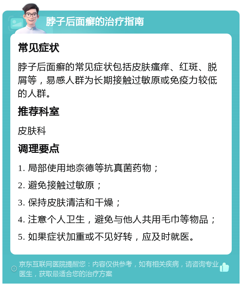 脖子后面癣的治疗指南 常见症状 脖子后面癣的常见症状包括皮肤瘙痒、红斑、脱屑等，易感人群为长期接触过敏原或免疫力较低的人群。 推荐科室 皮肤科 调理要点 1. 局部使用地奈德等抗真菌药物； 2. 避免接触过敏原； 3. 保持皮肤清洁和干燥； 4. 注意个人卫生，避免与他人共用毛巾等物品； 5. 如果症状加重或不见好转，应及时就医。