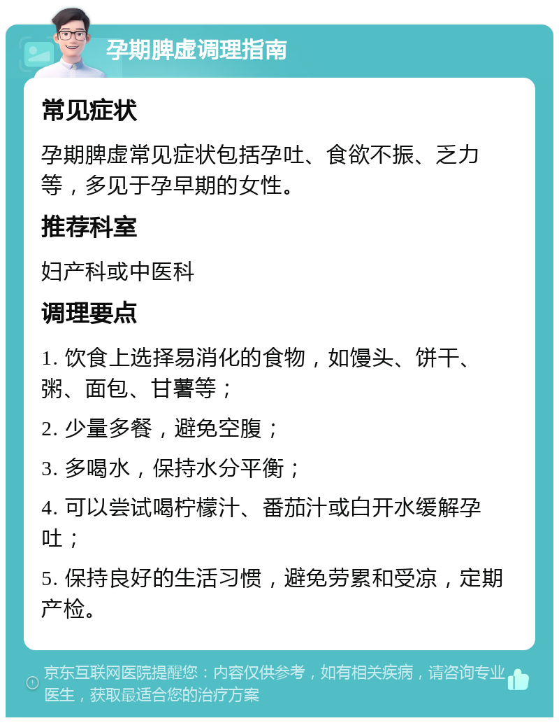 孕期脾虚调理指南 常见症状 孕期脾虚常见症状包括孕吐、食欲不振、乏力等，多见于孕早期的女性。 推荐科室 妇产科或中医科 调理要点 1. 饮食上选择易消化的食物，如馒头、饼干、粥、面包、甘薯等； 2. 少量多餐，避免空腹； 3. 多喝水，保持水分平衡； 4. 可以尝试喝柠檬汁、番茄汁或白开水缓解孕吐； 5. 保持良好的生活习惯，避免劳累和受凉，定期产检。