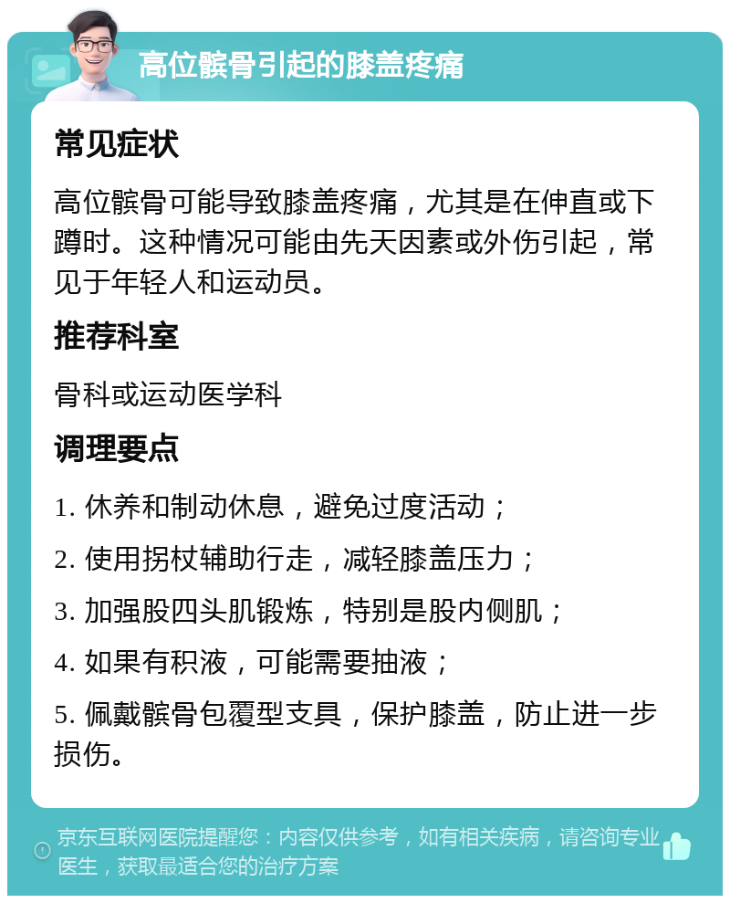 高位髌骨引起的膝盖疼痛 常见症状 高位髌骨可能导致膝盖疼痛，尤其是在伸直或下蹲时。这种情况可能由先天因素或外伤引起，常见于年轻人和运动员。 推荐科室 骨科或运动医学科 调理要点 1. 休养和制动休息，避免过度活动； 2. 使用拐杖辅助行走，减轻膝盖压力； 3. 加强股四头肌锻炼，特别是股内侧肌； 4. 如果有积液，可能需要抽液； 5. 佩戴髌骨包覆型支具，保护膝盖，防止进一步损伤。