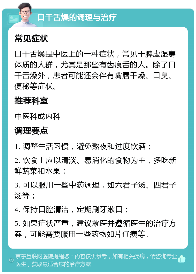 口干舌燥的调理与治疗 常见症状 口干舌燥是中医上的一种症状，常见于脾虚湿寒体质的人群，尤其是那些有齿痕舌的人。除了口干舌燥外，患者可能还会伴有嘴唇干燥、口臭、便秘等症状。 推荐科室 中医科或内科 调理要点 1. 调整生活习惯，避免熬夜和过度饮酒； 2. 饮食上应以清淡、易消化的食物为主，多吃新鲜蔬菜和水果； 3. 可以服用一些中药调理，如六君子汤、四君子汤等； 4. 保持口腔清洁，定期刷牙漱口； 5. 如果症状严重，建议就医并遵循医生的治疗方案，可能需要服用一些药物如片仔癀等。