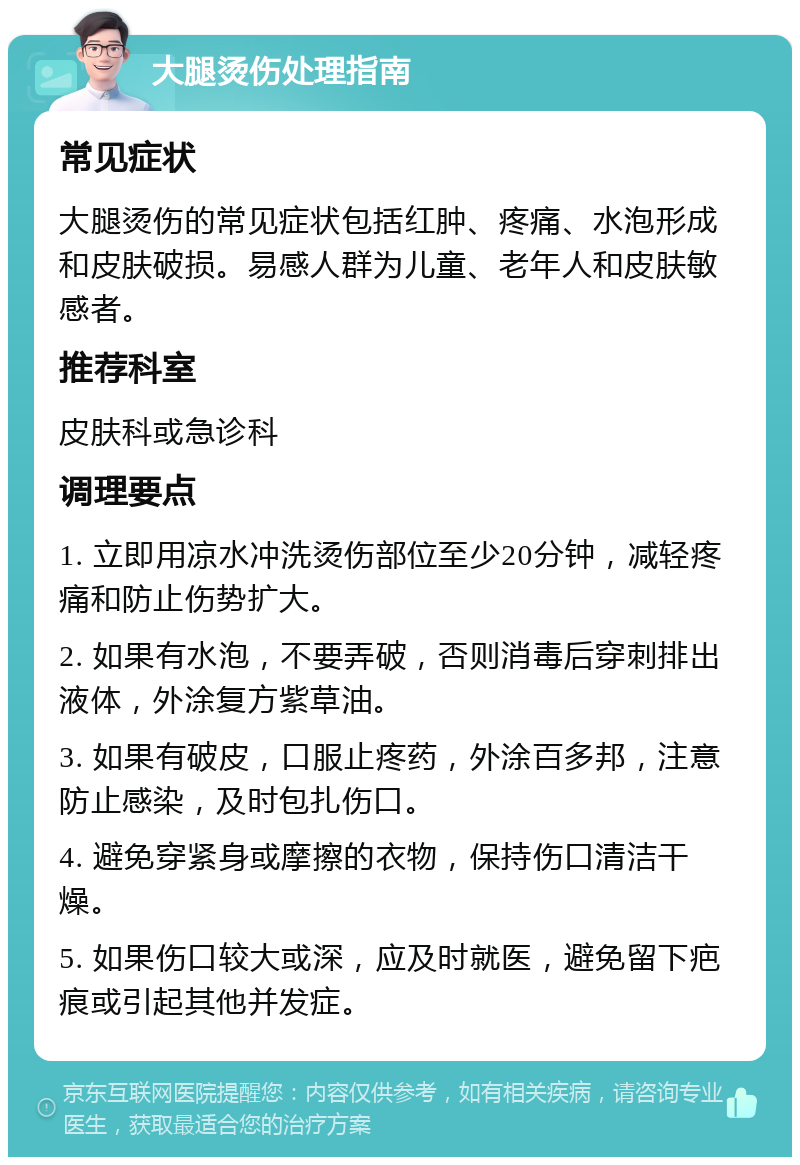 大腿烫伤处理指南 常见症状 大腿烫伤的常见症状包括红肿、疼痛、水泡形成和皮肤破损。易感人群为儿童、老年人和皮肤敏感者。 推荐科室 皮肤科或急诊科 调理要点 1. 立即用凉水冲洗烫伤部位至少20分钟，减轻疼痛和防止伤势扩大。 2. 如果有水泡，不要弄破，否则消毒后穿刺排出液体，外涂复方紫草油。 3. 如果有破皮，口服止疼药，外涂百多邦，注意防止感染，及时包扎伤口。 4. 避免穿紧身或摩擦的衣物，保持伤口清洁干燥。 5. 如果伤口较大或深，应及时就医，避免留下疤痕或引起其他并发症。