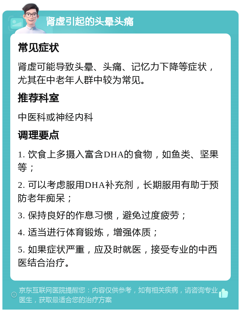 肾虚引起的头晕头痛 常见症状 肾虚可能导致头晕、头痛、记忆力下降等症状，尤其在中老年人群中较为常见。 推荐科室 中医科或神经内科 调理要点 1. 饮食上多摄入富含DHA的食物，如鱼类、坚果等； 2. 可以考虑服用DHA补充剂，长期服用有助于预防老年痴呆； 3. 保持良好的作息习惯，避免过度疲劳； 4. 适当进行体育锻炼，增强体质； 5. 如果症状严重，应及时就医，接受专业的中西医结合治疗。