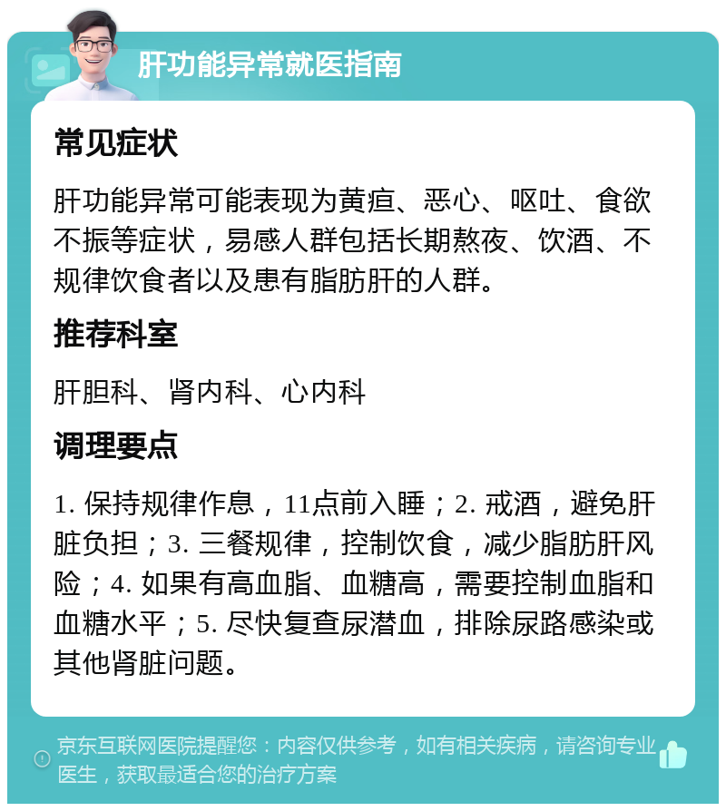 肝功能异常就医指南 常见症状 肝功能异常可能表现为黄疸、恶心、呕吐、食欲不振等症状，易感人群包括长期熬夜、饮酒、不规律饮食者以及患有脂肪肝的人群。 推荐科室 肝胆科、肾内科、心内科 调理要点 1. 保持规律作息，11点前入睡；2. 戒酒，避免肝脏负担；3. 三餐规律，控制饮食，减少脂肪肝风险；4. 如果有高血脂、血糖高，需要控制血脂和血糖水平；5. 尽快复查尿潜血，排除尿路感染或其他肾脏问题。