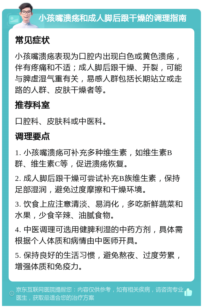 小孩嘴溃疡和成人脚后跟干燥的调理指南 常见症状 小孩嘴溃疡表现为口腔内出现白色或黄色溃疡，伴有疼痛和不适；成人脚后跟干燥、开裂，可能与脾虚湿气重有关，易感人群包括长期站立或走路的人群、皮肤干燥者等。 推荐科室 口腔科、皮肤科或中医科。 调理要点 1. 小孩嘴溃疡可补充多种维生素，如维生素B群、维生素C等，促进溃疡恢复。 2. 成人脚后跟干燥可尝试补充B族维生素，保持足部湿润，避免过度摩擦和干燥环境。 3. 饮食上应注意清淡、易消化，多吃新鲜蔬菜和水果，少食辛辣、油腻食物。 4. 中医调理可选用健脾利湿的中药方剂，具体需根据个人体质和病情由中医师开具。 5. 保持良好的生活习惯，避免熬夜、过度劳累，增强体质和免疫力。