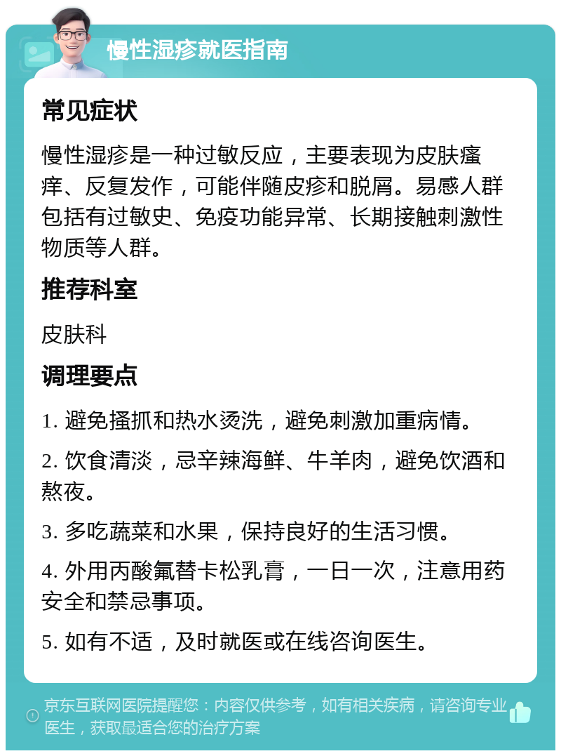 慢性湿疹就医指南 常见症状 慢性湿疹是一种过敏反应，主要表现为皮肤瘙痒、反复发作，可能伴随皮疹和脱屑。易感人群包括有过敏史、免疫功能异常、长期接触刺激性物质等人群。 推荐科室 皮肤科 调理要点 1. 避免搔抓和热水烫洗，避免刺激加重病情。 2. 饮食清淡，忌辛辣海鲜、牛羊肉，避免饮酒和熬夜。 3. 多吃蔬菜和水果，保持良好的生活习惯。 4. 外用丙酸氟替卡松乳膏，一日一次，注意用药安全和禁忌事项。 5. 如有不适，及时就医或在线咨询医生。