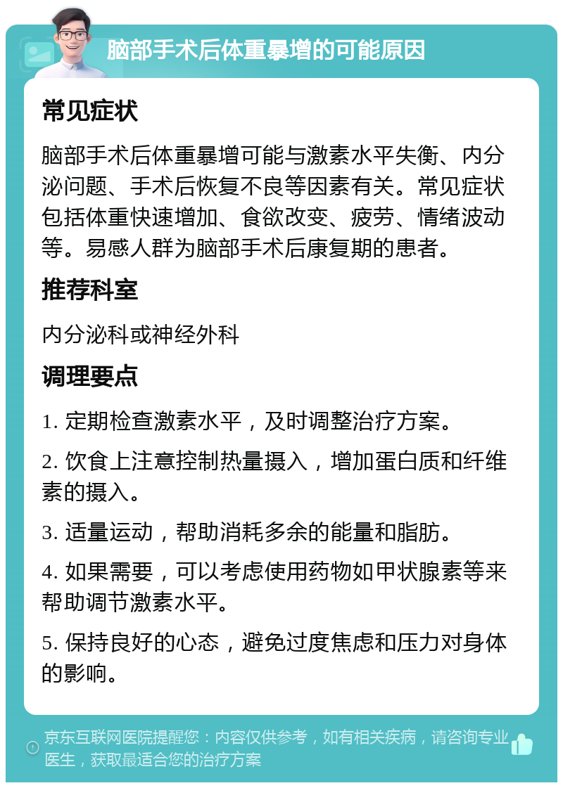 脑部手术后体重暴增的可能原因 常见症状 脑部手术后体重暴增可能与激素水平失衡、内分泌问题、手术后恢复不良等因素有关。常见症状包括体重快速增加、食欲改变、疲劳、情绪波动等。易感人群为脑部手术后康复期的患者。 推荐科室 内分泌科或神经外科 调理要点 1. 定期检查激素水平，及时调整治疗方案。 2. 饮食上注意控制热量摄入，增加蛋白质和纤维素的摄入。 3. 适量运动，帮助消耗多余的能量和脂肪。 4. 如果需要，可以考虑使用药物如甲状腺素等来帮助调节激素水平。 5. 保持良好的心态，避免过度焦虑和压力对身体的影响。