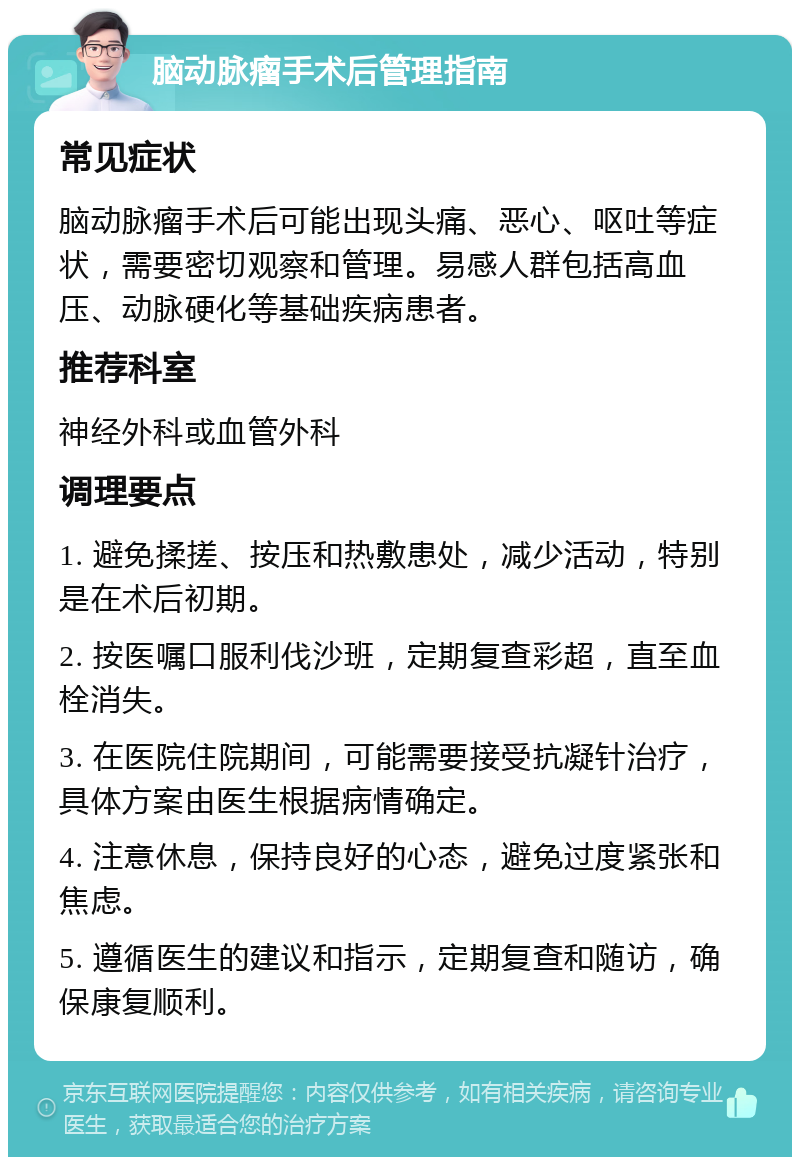 脑动脉瘤手术后管理指南 常见症状 脑动脉瘤手术后可能出现头痛、恶心、呕吐等症状，需要密切观察和管理。易感人群包括高血压、动脉硬化等基础疾病患者。 推荐科室 神经外科或血管外科 调理要点 1. 避免揉搓、按压和热敷患处，减少活动，特别是在术后初期。 2. 按医嘱口服利伐沙班，定期复查彩超，直至血栓消失。 3. 在医院住院期间，可能需要接受抗凝针治疗，具体方案由医生根据病情确定。 4. 注意休息，保持良好的心态，避免过度紧张和焦虑。 5. 遵循医生的建议和指示，定期复查和随访，确保康复顺利。