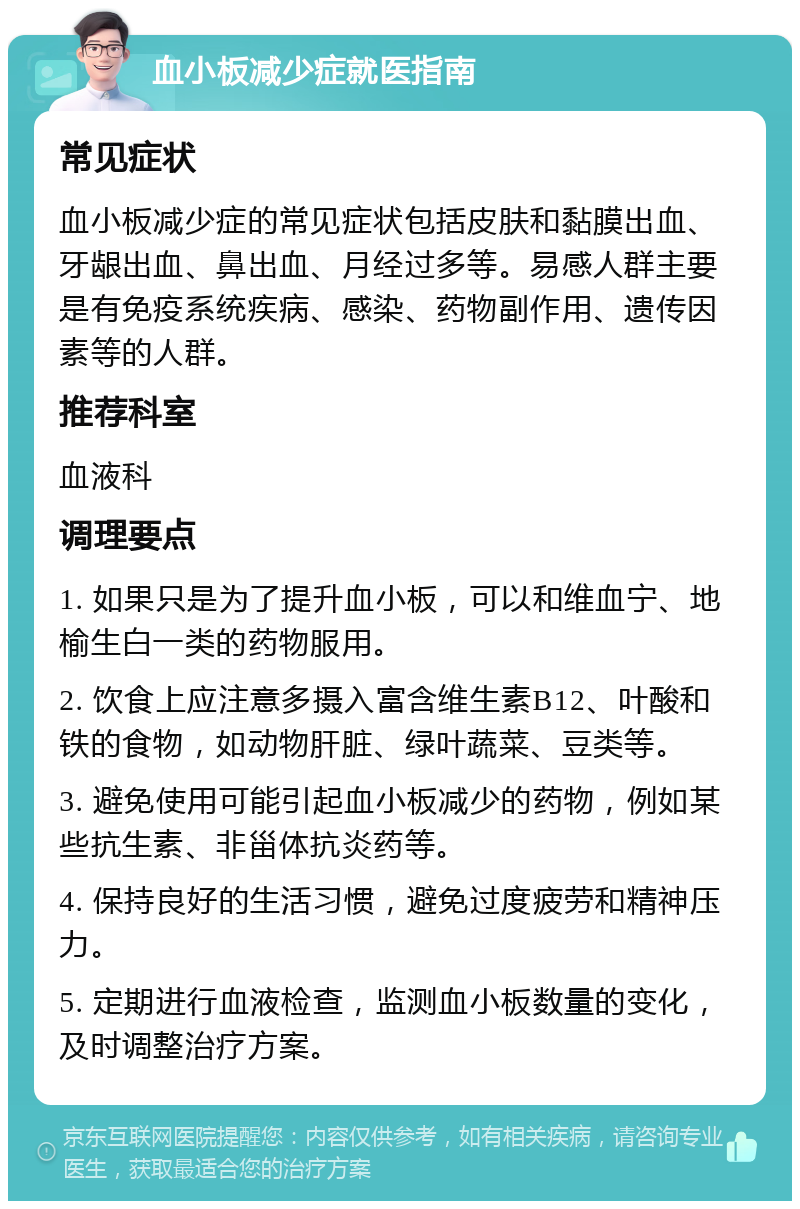 血小板减少症就医指南 常见症状 血小板减少症的常见症状包括皮肤和黏膜出血、牙龈出血、鼻出血、月经过多等。易感人群主要是有免疫系统疾病、感染、药物副作用、遗传因素等的人群。 推荐科室 血液科 调理要点 1. 如果只是为了提升血小板，可以和维血宁、地榆生白一类的药物服用。 2. 饮食上应注意多摄入富含维生素B12、叶酸和铁的食物，如动物肝脏、绿叶蔬菜、豆类等。 3. 避免使用可能引起血小板减少的药物，例如某些抗生素、非甾体抗炎药等。 4. 保持良好的生活习惯，避免过度疲劳和精神压力。 5. 定期进行血液检查，监测血小板数量的变化，及时调整治疗方案。