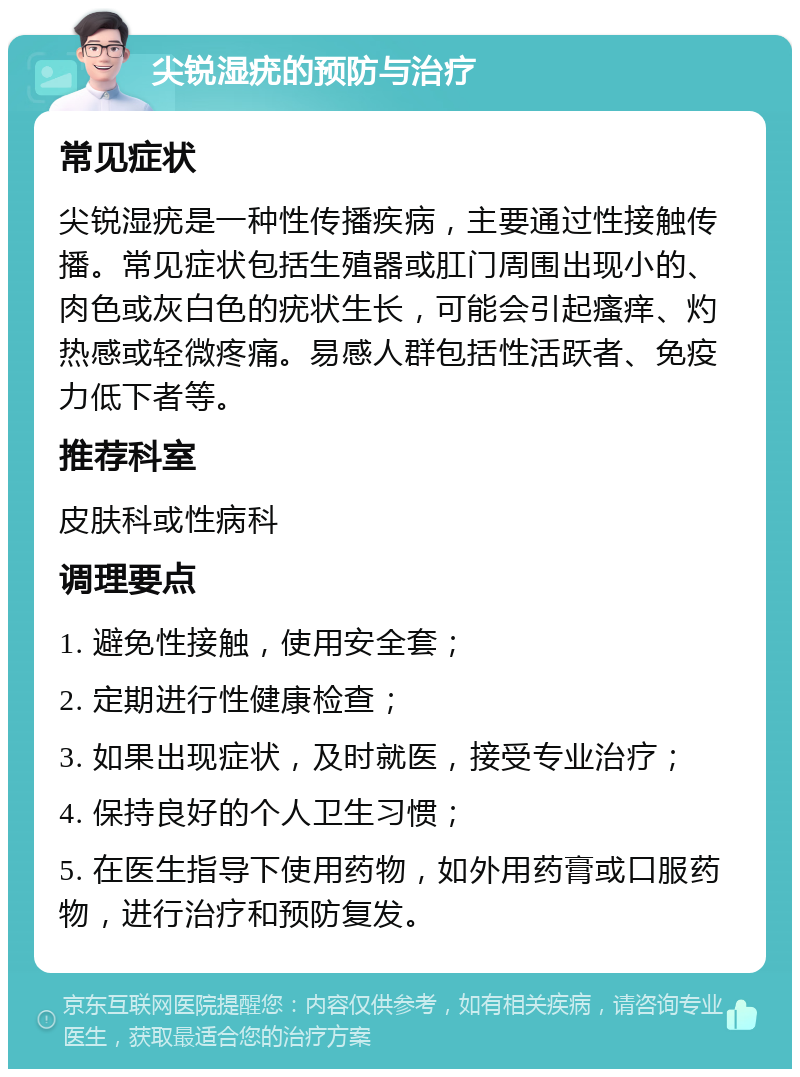 尖锐湿疣的预防与治疗 常见症状 尖锐湿疣是一种性传播疾病，主要通过性接触传播。常见症状包括生殖器或肛门周围出现小的、肉色或灰白色的疣状生长，可能会引起瘙痒、灼热感或轻微疼痛。易感人群包括性活跃者、免疫力低下者等。 推荐科室 皮肤科或性病科 调理要点 1. 避免性接触，使用安全套； 2. 定期进行性健康检查； 3. 如果出现症状，及时就医，接受专业治疗； 4. 保持良好的个人卫生习惯； 5. 在医生指导下使用药物，如外用药膏或口服药物，进行治疗和预防复发。